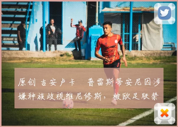 原创 吉安卢卡・普雷斯蒂安尼因涉嫌种族歧视维尼修斯，被欧足联禁赛