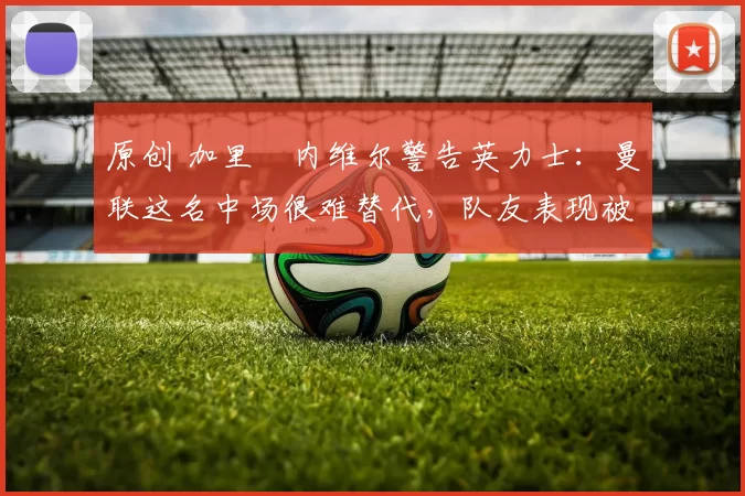 原创 加里・内维尔警告英力士:曼联这名中场很难替代,队友表现被赞 “离谱”