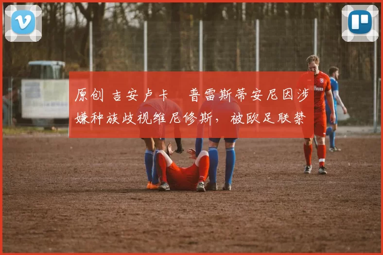 原创 吉安卢卡・普雷斯蒂安尼因涉嫌种族歧视维尼修斯,被欧足联禁赛