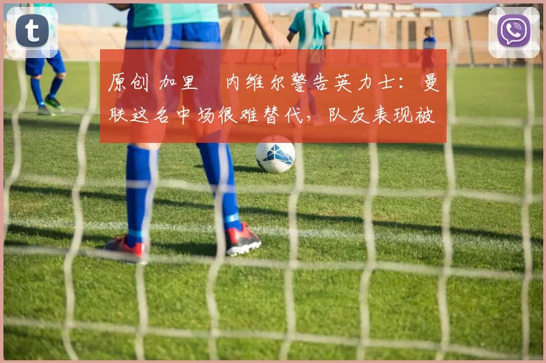 原创 加里・内维尔警告英力士：曼联这名中场很难替代，队友表现被赞 “离谱”