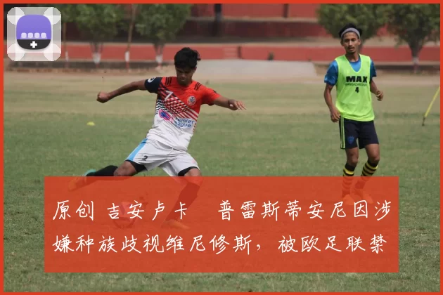 原创 吉安卢卡・普雷斯蒂安尼因涉嫌种族歧视维尼修斯,被欧足联禁赛