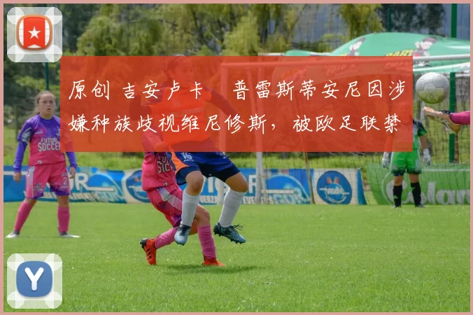 原创 吉安卢卡・普雷斯蒂安尼因涉嫌种族歧视维尼修斯，被欧足联禁赛