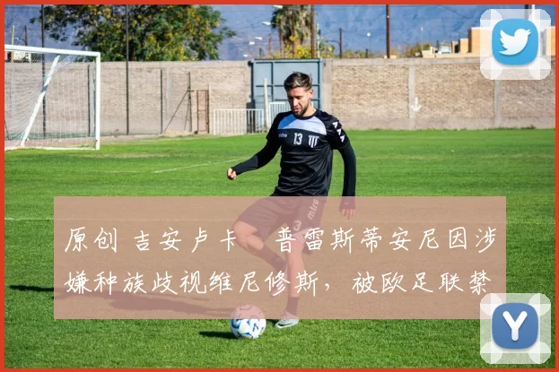 原创 吉安卢卡・普雷斯蒂安尼因涉嫌种族歧视维尼修斯，被欧足联禁赛