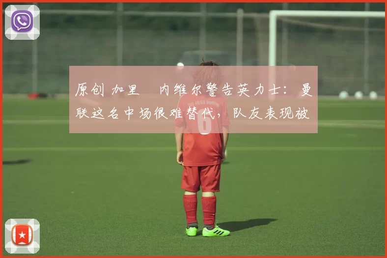 原创 加里・内维尔警告英力士:曼联这名中场很难替代,队友表现被赞 “离谱”
