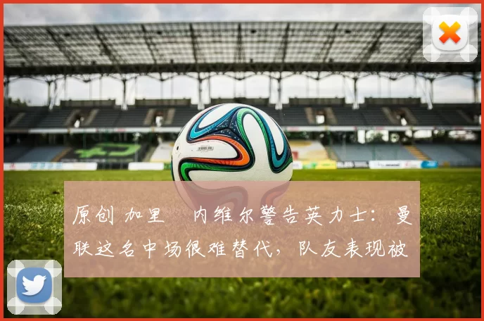 原创 加里・内维尔警告英力士：曼联这名中场很难替代，队友表现被赞 “离谱”