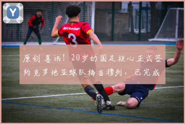 原创 喜讯!20岁的国足核心正式签约克罗地亚球队梅吉穆列,已完成注册报名