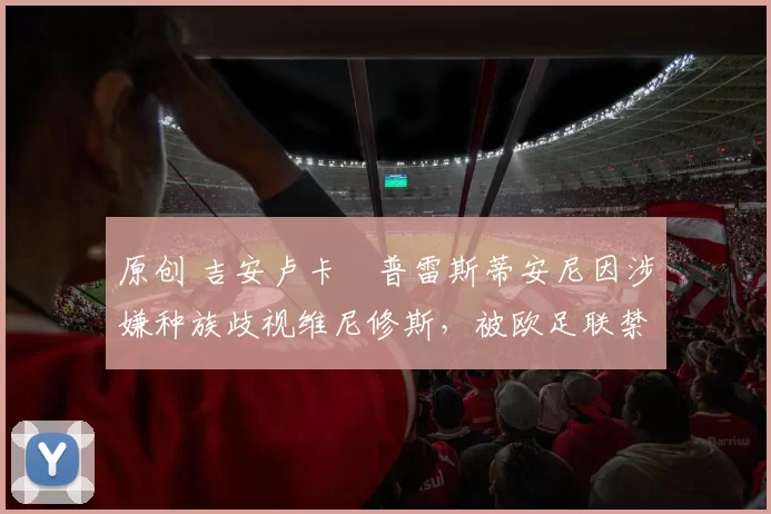 原创 吉安卢卡・普雷斯蒂安尼因涉嫌种族歧视维尼修斯，被欧足联禁赛