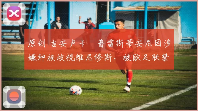 原创 吉安卢卡・普雷斯蒂安尼因涉嫌种族歧视维尼修斯，被欧足联禁赛