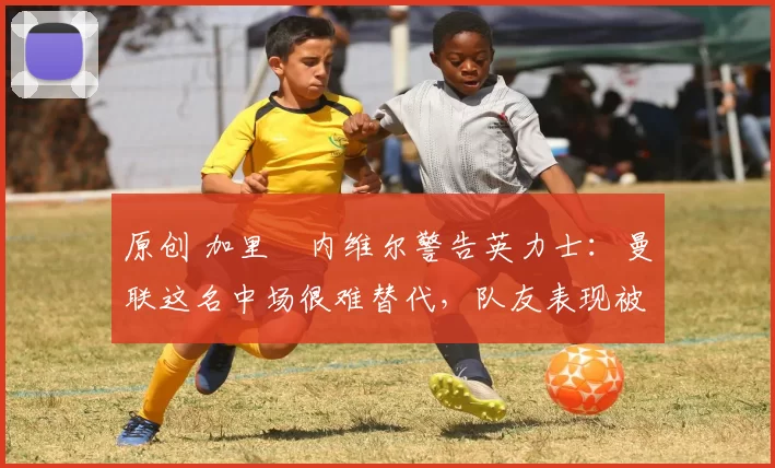 原创 加里・内维尔警告英力士：曼联这名中场很难替代，队友表现被赞 “离谱”