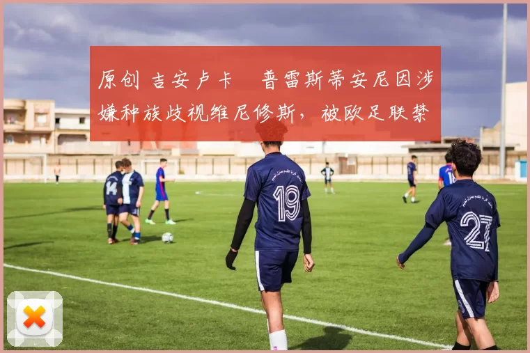 原创 吉安卢卡・普雷斯蒂安尼因涉嫌种族歧视维尼修斯，被欧足联禁赛