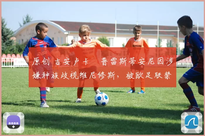 原创 吉安卢卡・普雷斯蒂安尼因涉嫌种族歧视维尼修斯，被欧足联禁赛