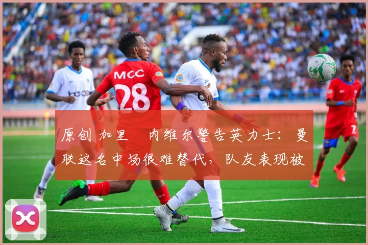 原创 加里・内维尔警告英力士:曼联这名中场很难替代,队友表现被赞 “离谱”