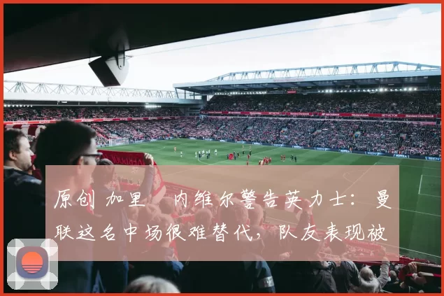 原创 加里・内维尔警告英力士：曼联这名中场很难替代，队友表现被赞 “离谱”