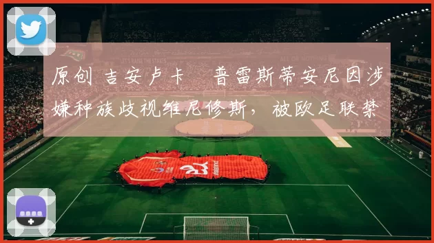 原创 吉安卢卡・普雷斯蒂安尼因涉嫌种族歧视维尼修斯，被欧足联禁赛