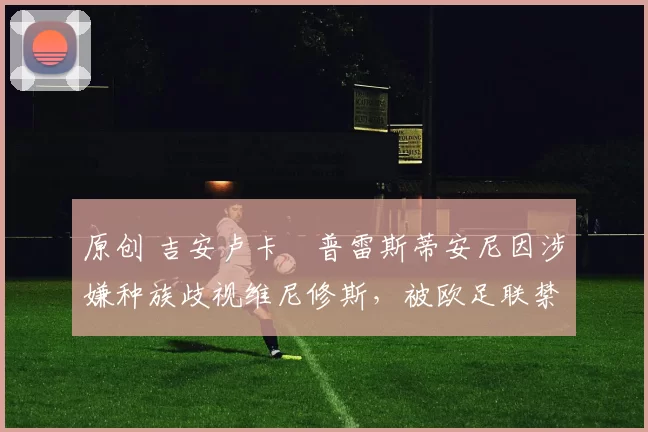 原创 吉安卢卡・普雷斯蒂安尼因涉嫌种族歧视维尼修斯,被欧足联禁赛