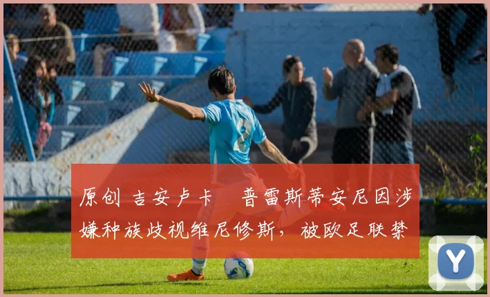 原创 吉安卢卡・普雷斯蒂安尼因涉嫌种族歧视维尼修斯，被欧足联禁赛