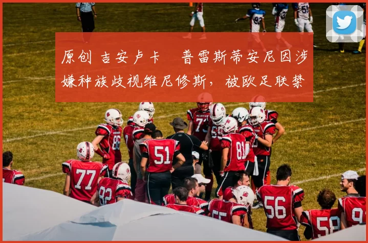 原创 吉安卢卡・普雷斯蒂安尼因涉嫌种族歧视维尼修斯，被欧足联禁赛