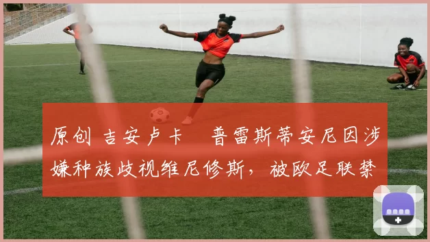 原创 吉安卢卡・普雷斯蒂安尼因涉嫌种族歧视维尼修斯,被欧足联禁赛