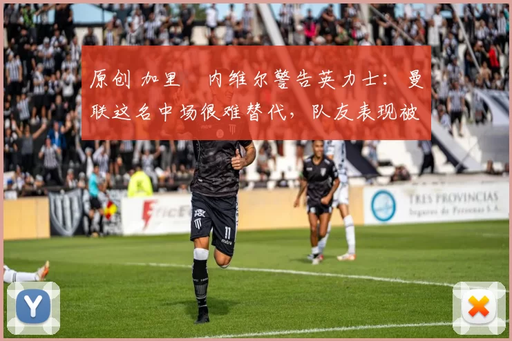 原创 加里・内维尔警告英力士：曼联这名中场很难替代，队友表现被赞 “离谱”