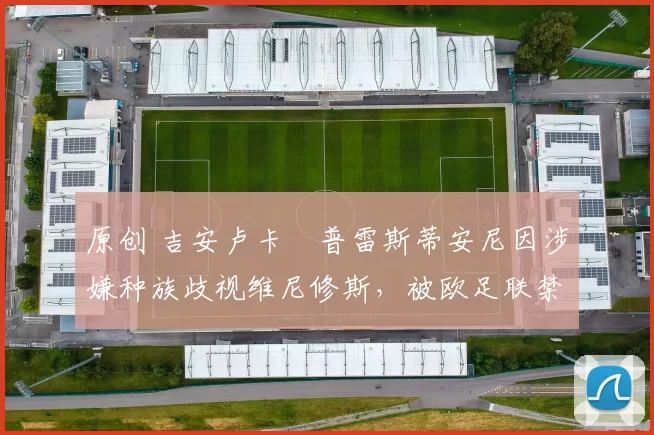 原创 吉安卢卡・普雷斯蒂安尼因涉嫌种族歧视维尼修斯,被欧足联禁赛