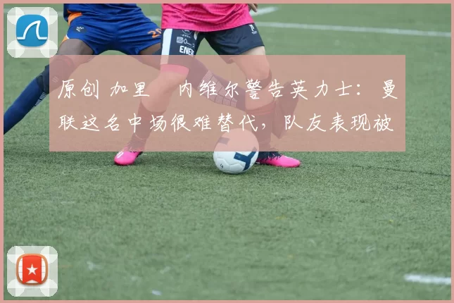 原创 加里・内维尔警告英力士：曼联这名中场很难替代，队友表现被赞 “离谱”