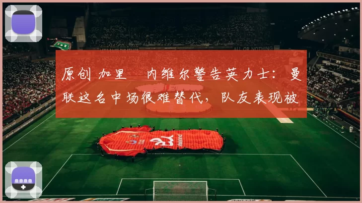 原创 加里・内维尔警告英力士:曼联这名中场很难替代,队友表现被赞 “离谱”