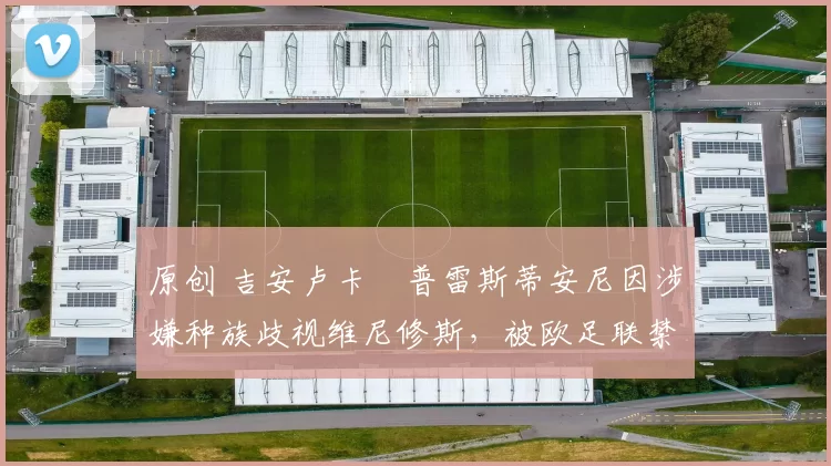 原创 吉安卢卡・普雷斯蒂安尼因涉嫌种族歧视维尼修斯，被欧足联禁赛