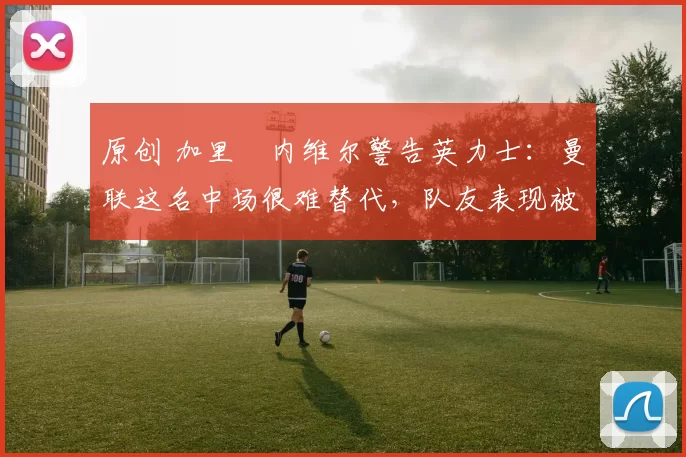 原创 加里・内维尔警告英力士:曼联这名中场很难替代,队友表现被赞 “离谱”
