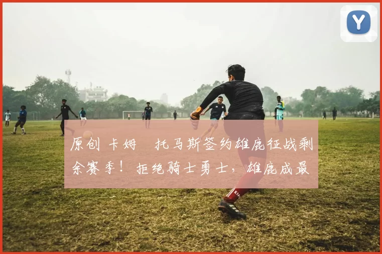 原创 卡姆・托马斯签约雄鹿征战剩余赛季！拒绝骑士勇士，雄鹿成最优选