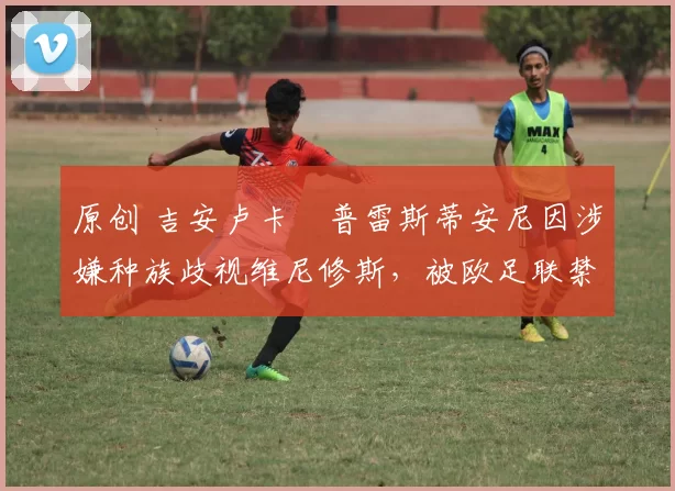 原创 吉安卢卡・普雷斯蒂安尼因涉嫌种族歧视维尼修斯,被欧足联禁赛