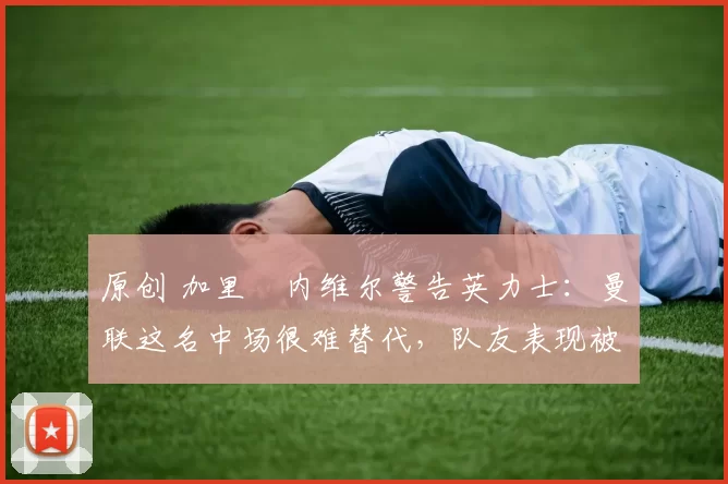 原创 加里・内维尔警告英力士：曼联这名中场很难替代，队友表现被赞 “离谱”