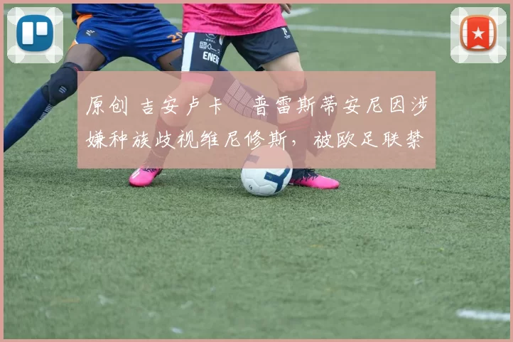 原创 吉安卢卡・普雷斯蒂安尼因涉嫌种族歧视维尼修斯，被欧足联禁赛