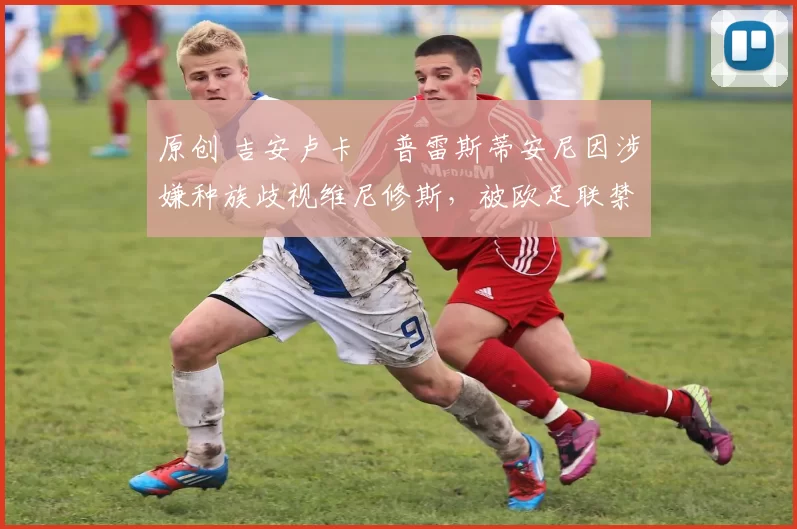 原创 吉安卢卡・普雷斯蒂安尼因涉嫌种族歧视维尼修斯,被欧足联禁赛