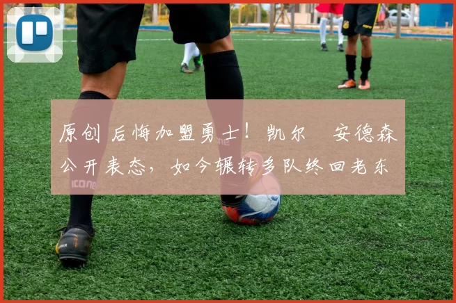 原创 后悔加盟勇士！凯尔・安德森公开表态，如今辗转多队终回老东家