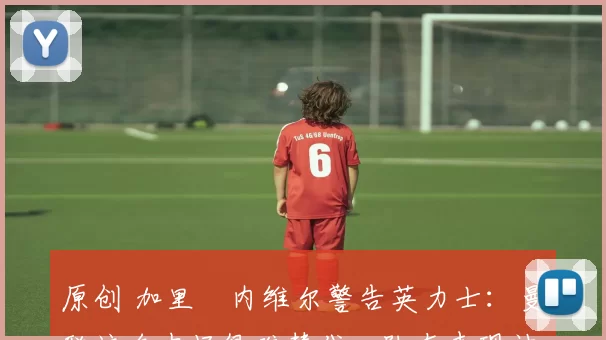 原创 加里・内维尔警告英力士:曼联这名中场很难替代,队友表现被赞 “离谱”