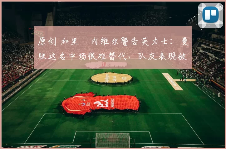 原创 加里・内维尔警告英力士：曼联这名中场很难替代，队友表现被赞 “离谱”