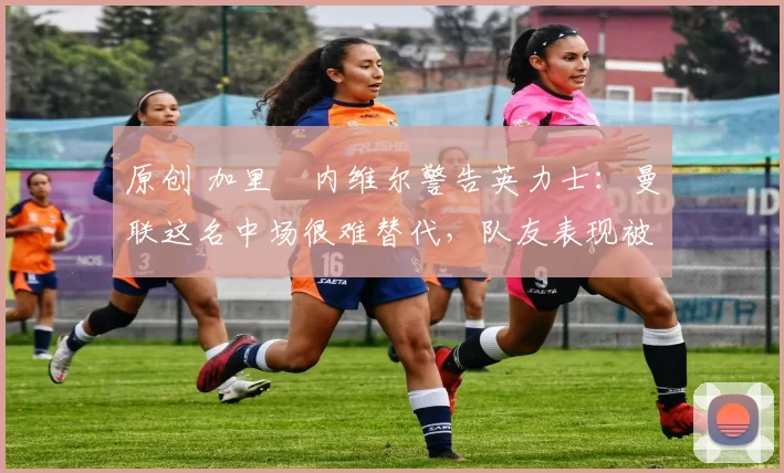 原创 加里・内维尔警告英力士：曼联这名中场很难替代，队友表现被赞 “离谱”