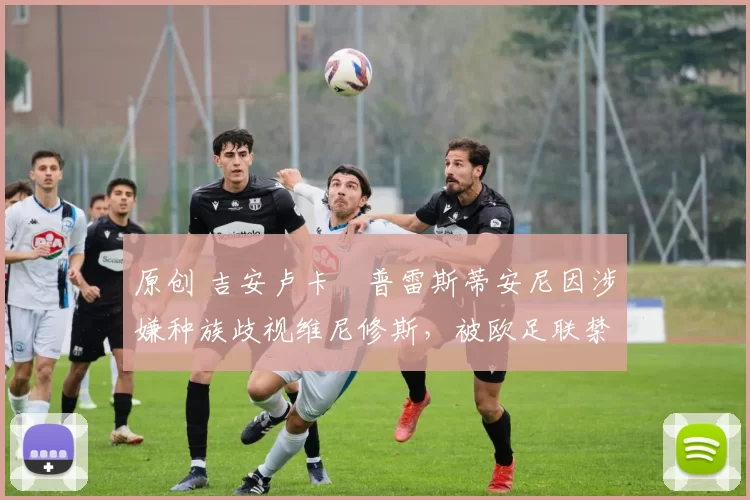 原创 吉安卢卡・普雷斯蒂安尼因涉嫌种族歧视维尼修斯，被欧足联禁赛