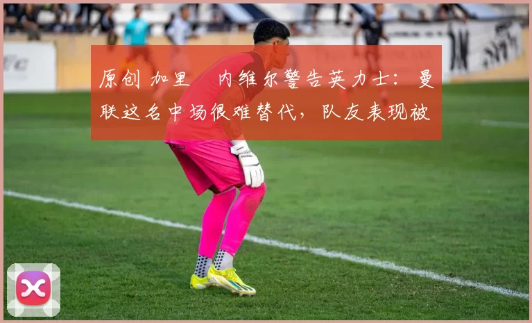 原创 加里・内维尔警告英力士:曼联这名中场很难替代,队友表现被赞 “离谱”