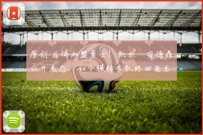 原创 后悔加盟勇士！凯尔・安德森公开表态，如今辗转多队终回老东家