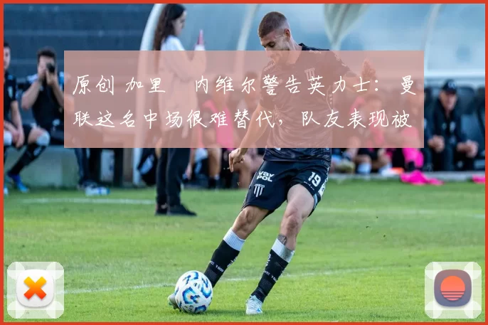 原创 加里・内维尔警告英力士：曼联这名中场很难替代，队友表现被赞 “离谱”