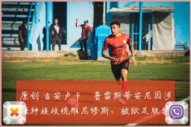 原创 吉安卢卡・普雷斯蒂安尼因涉嫌种族歧视维尼修斯，被欧足联禁赛