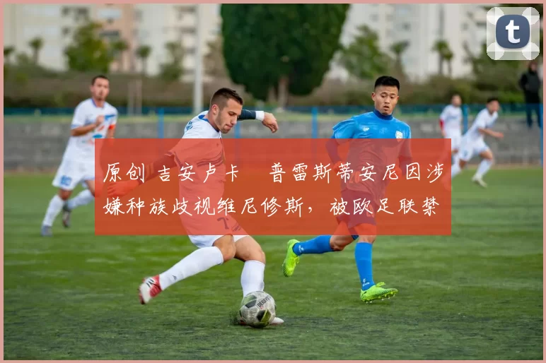 原创 吉安卢卡・普雷斯蒂安尼因涉嫌种族歧视维尼修斯，被欧足联禁赛