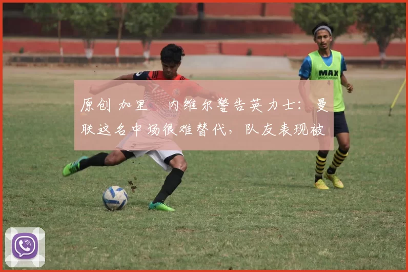 原创 加里・内维尔警告英力士：曼联这名中场很难替代，队友表现被赞 “离谱”