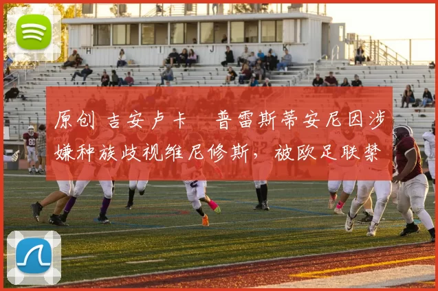 原创 吉安卢卡・普雷斯蒂安尼因涉嫌种族歧视维尼修斯，被欧足联禁赛