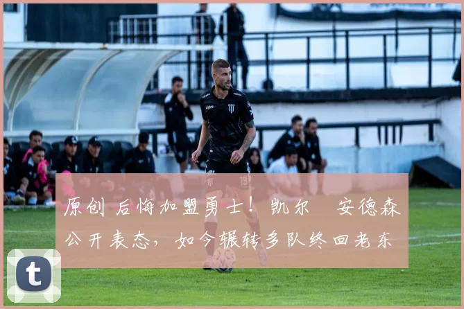 原创 后悔加盟勇士！凯尔・安德森公开表态，如今辗转多队终回老东家