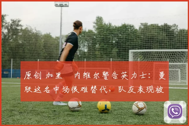 原创 加里・内维尔警告英力士：曼联这名中场很难替代，队友表现被赞 “离谱”