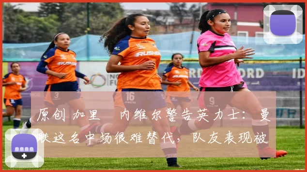 原创 加里・内维尔警告英力士：曼联这名中场很难替代，队友表现被赞 “离谱”