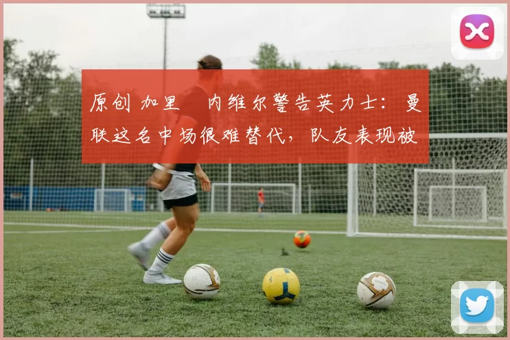 原创 加里・内维尔警告英力士：曼联这名中场很难替代，队友表现被赞 “离谱”