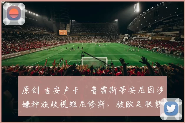 原创 吉安卢卡・普雷斯蒂安尼因涉嫌种族歧视维尼修斯，被欧足联禁赛